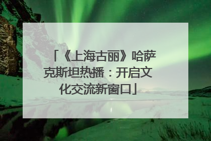 《上海古丽》哈萨克斯坦热播：开启文化交流新窗口