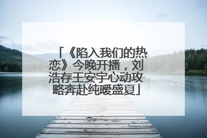 《陷入我们的热恋》今晚开播，刘浩存王安宇心动攻略奔赴纯暧盛夏