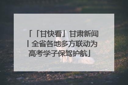 「甘快看」甘肃新闻丨全省各地多方联动为高考学子保驾护航