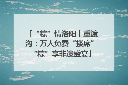 “粽”情洛阳丨重渡沟：万人免费“搂席” “粽”享非遗盛宴