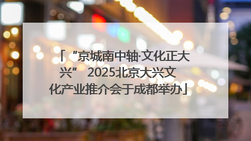 “京城南中轴·文化正大兴” 2025北京大兴文化产业推介会于成都举办