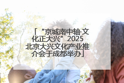 “京城南中轴·文化正大兴”2025北京大兴文化产业推介会于成都举办