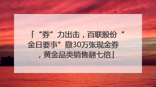 “券”力出击，百联股份“金日要事”撒30万张现金券，黄金品类销售翻七倍