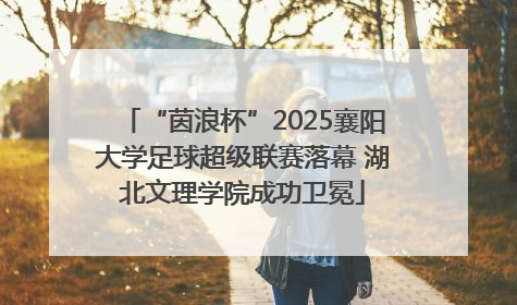 “茵浪杯”2025襄阳大学足球超级联赛落幕 湖北文理学院成功卫冕