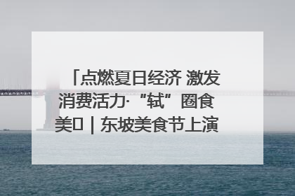 点燃夏日经济 激发消费活力·“轼”圈食美⑪｜东坡美食节上演“文化满汉全席”