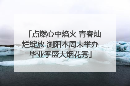 点燃心中焰火 青春灿烂绽放 浏阳本周末举办毕业季盛大烟花秀