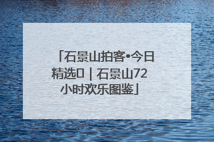 石景山拍客•今日精选⑲｜石景山72小时欢乐图鉴