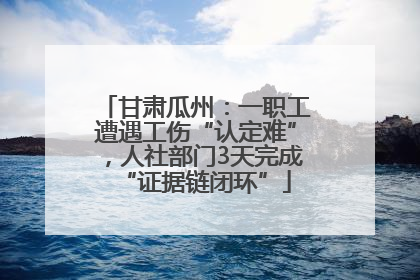 甘肃瓜州：一职工遭遇工伤“认定难”，人社部门3天完成“证据链闭环”