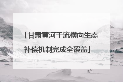 甘肃黄河干流横向生态补偿机制完成全覆盖