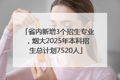 省内新增3个招生专业，烟大2025年本科招生总计划7520人