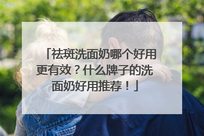 祛斑洗面奶哪个好用更有效？什么牌子的洗面奶好用推荐！
