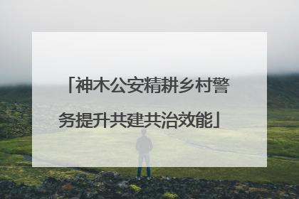 神木公安精耕乡村警务提升共建共治效能