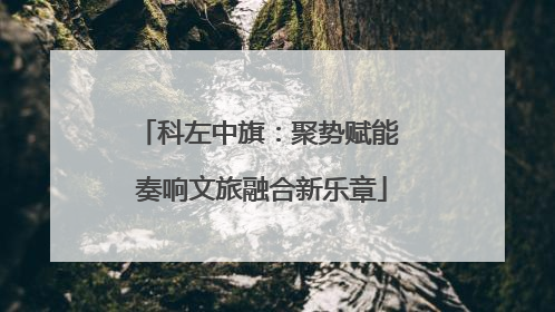 科左中旗：聚势赋能 奏响文旅融合新乐章
