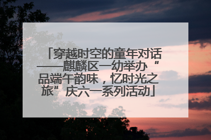 穿越时空的童年对话——麒麟区一幼举办“品端午韵味，忆时光之旅”庆六一系列活动