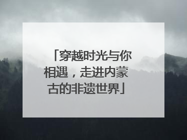 穿越时光与你相遇，走进内蒙古的非遗世界