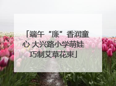 端午“廉”香润童心 大兴路小学萌娃巧制艾草花束