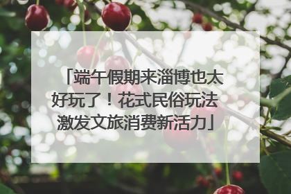 端午假期来淄博也太好玩了！花式民俗玩法激发文旅消费新活力