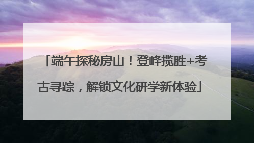 端午探秘房山！登峰揽胜+考古寻踪，解锁文化研学新体验