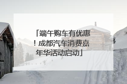 端午购车有优惠！成都汽车消费嘉年华活动启动