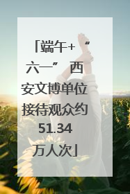 端午+“六一” 西安文博单位接待观众约51.34万人次