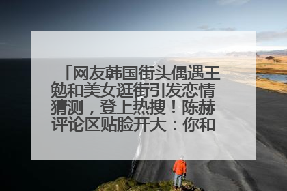 网友韩国街头偶遇王勉和美女逛街引发恋情猜测，登上热搜！陈赫评论区贴脸开大：你和谁逛街？我也想知道