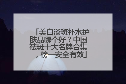 美白淡斑补水护肤品哪个好？中国祛斑十大名牌合集，榜一安全有效