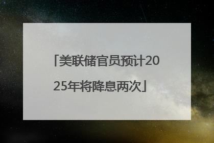 美联储官员预计2025年将降息两次