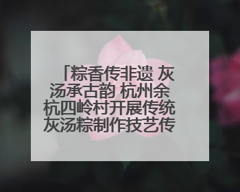 粽香传非遗 灰汤承古韵 杭州余杭四岭村开展传统灰汤粽制作技艺传承活动