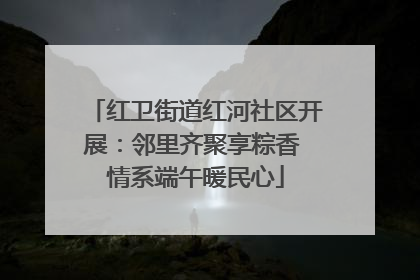 红卫街道红河社区开展：邻里齐聚享粽香 情系端午暖民心