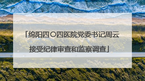 绵阳四〇四医院党委书记周云 接受纪律审查和监察调查