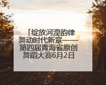 绽放河湟韵律 舞动时代新章——第四届青海省原创舞蹈大赛6月2日盛大启幕
