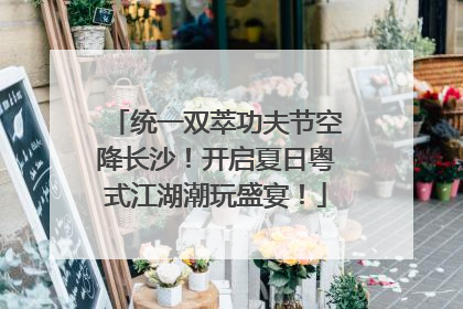 统一双萃功夫节空降长沙！开启夏日粤式江湖潮玩盛宴！