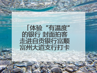 体验“有温度”的银行 封面拍客走进自贡银行富顺富州大道支行打卡特色便民服务