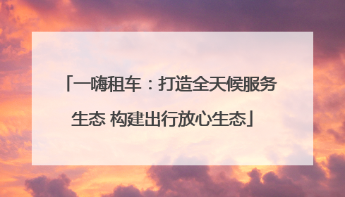 一嗨租车：打造全天候服务生态 构建出行放心生态