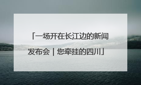 一场开在长江边的新闻发布会｜您牵挂的四川