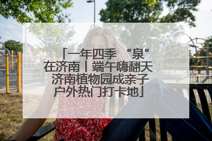 一年四季 “泉”在济南丨端午嗨翻天 济南植物园成亲子户外热门打卡地