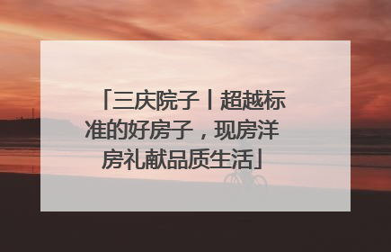 三庆院子丨超越标准的好房子，现房洋房礼献品质生活