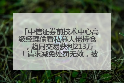 中信证券前技术中心高级经理偷看私募大佬持仓，趋同交易获利213万！请求减免处罚无效，被罚没426万