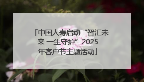 中国人寿启动“智汇未来 一生守护”2025年客户节主题活动