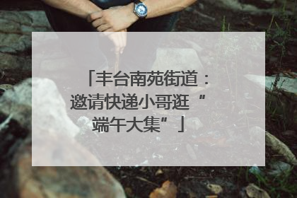 丰台南苑街道：邀请快递小哥逛“端午大集”