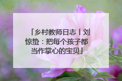 乡村教师日志丨刘惊蛰：把每个孩子都当作掌心的宝贝