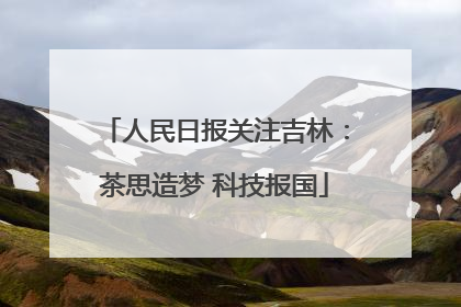 人民日报关注吉林：茶思造梦 科技报国