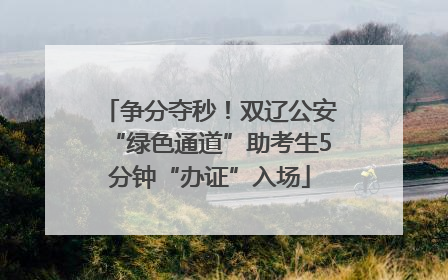 争分夺秒！双辽公安“绿色通道”助考生5分钟“办证”入场