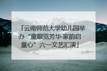云南师范大学幼儿园举办“童眼览芳华·家韵启童心”六一文艺汇演