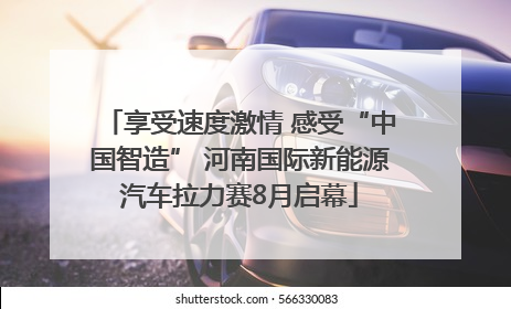 享受速度激情 感受“中国智造” 河南国际新能源汽车拉力赛8月启幕