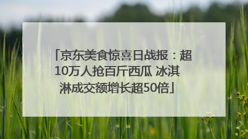 京东美食惊喜日战报：超10万人抢百斤西瓜 冰淇淋成交额增长超50倍