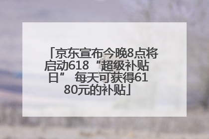 京东宣布今晚8点将启动618“超级补贴日” 每天可获得6180元的补贴