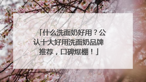 什么洗面奶好用？公认十大好用洗面奶品牌推荐，口碑爆棚！