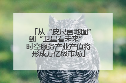 从“皮尺画地图”到“卫星看未来” 时空服务产业产值将形成万亿级市场