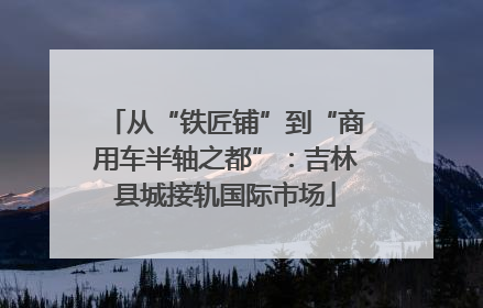 从“铁匠铺”到“商用车半轴之都”：吉林县城接轨国际市场